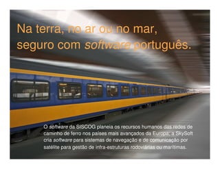Na terra, no ar ou no mar,
seguro com software português.




    O software da SISCOG planeia os recursos humanos das redes de
    caminho de ferro nos países mais avançados da Europa; a SkySoft
    cria software para sistemas de navegação e de comunicação por
    satélite para gestão de infra-estruturas rodoviárias ou marítimas.
 