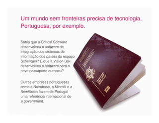 Um mundo sem fronteiras precisa de tecnologia.
Portuguesa, por exemplo.

Sabia que a Critical Software
desenvolveu o software de
integração dos sistemas de
informação dos países do espaço
Schengen? E que a Vision-Box
desenvolveu o software para o
novo passaporte europeu?


Outras empresas portuguesas
como a Novabase, a Microfil e a
NewVision fazem de Portugal
uma referência internacional de
e.government.
 