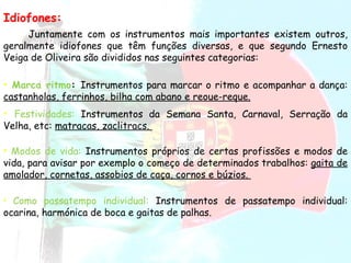 Idiofones: Juntamente com os instrumentos mais importantes existem outros, geralmente idiofones que têm funções diversas, e que segundo Ernesto Veiga de Oliveira são divididos nas seguintes categorias:  Marca ritmo :  Instrumentos para marcar o ritmo e acompanhar a dança:  castanholas, ferrinhos, bilha com abano e reoue-reque. Festividades:   Instrumentos da Semana Santa, Carnaval, Serração da Velha, etc:  matracas, zaclitracs.  Modos de vida:  Instrumentos próprios de certas profissões e modos de vida, para avisar por exemplo o começo de determinados trabalhos:  gaita de amolador, cornetas, assobios de caça, cornos e búzios.  Como passatempo individual:   Instrumentos de passatempo individual: ocarina, harmónica de boca e gaitas de palhas.     