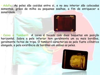 Adufe:   As peles são cosidas entre si, e no seu interior são colocadas sementes, grãos de milho ou pequenas soalhas, a fim de enriquecer a sonoridade.   Caixa e Tamboril:  A caixa é tocada com duas baquetas em posição horizontal. Sobre a pele inferior tem geralmente um ou mais bordões, geralmente feitos de tripa. O tamboril caracteriza-se pelo fuste cilíndrico alongado, e pela existência de bordões em ambas as peles. 