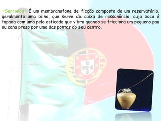 Sarronca:   É um membranofone de ficção composto de um reservatório, geralmente uma bilha, que serve de caixa de ressonância, cuja boca é tapada com uma pele esticada que vibra quando se fricciona um pequeno pau ou cana preso por uma das pontas do seu centro.   