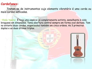 Cordofones: Tratam-se de instrumentos cujo elemento vibratório é uma corda ou mais cordas esticadas.  Viola toeira:  É hoje uma espécie já completamente extinta, semelhante à viola braguesa em dimensões. Tema abertura central sempre em forma oval deitada. Tem no entanto doze cordas, organizadas também em cinco ordens. As 3 primeiras duplas e as duas últimas triplas.  