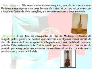 Viola de arame:  São semelhantes à viola braguesa, mas de boca redonda na Madeira, e nos Açores com duas formas distintas. A de tipo micaelense com a boca em forma de dois corações, e a terceirense com a boca redonda.  Braguinha:   É um tipo de cavaquinho da ilha da Madeira. É tocado de rasgado pelos grupos de bailhos que existem em algumas zonas rurais da ilha. Na cidade do Funchal aparecia integrado em tunas, dedilhado com uma palheta. Este instrumento terá sido levado para o Hawai nos fins do século passado por emigrantes madeirenses tornando-se aí um instrumento muito popular com o nome de Ukulele.  