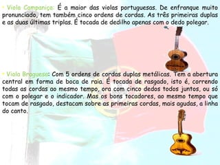 Viola Campaniça:   É a maior das violas portuguesas. De enfranque muito pronunciado, tem também cinco ordens de cordas. As três primeiras duplas e as duas últimas triplas. É tocada de dedilho apenas com o dedo polegar.  Viola Braguesa : Com 5 ordens de cordas duplas metálicas. Tem a abertura central em forma de boca de raia. É tocada de rasgado, isto é, correndo todas as cordas ao mesmo tempo, ora com cinco dedos todos juntos, ou só com o polegar e o indicador. Mas os bons tocadores, ao mesmo tempo que tocam de rasgado, destacam sobre as primeiras cordas, mais agudas, a linha do canto.  