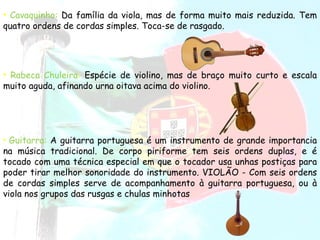 Cavaquinho:   Da família da viola, mas de forma muito mais reduzida. Tem quatro ordens de cordas simples. Toca-se de rasgado.  Rabeca Chuleira :  Espécie de violino, mas de braço muito curto e escala muito aguda, afinando urna oitava acima do violino.  Guitarra:   A guitarra portuguesa é um instrumento de grande importancia na música tradicional. De corpo piriforme tem seis ordens duplas, e é tocado com uma técnica especial em que o tocador usa unhas postiças para poder tirar melhor sonoridade do instrumento. VIOLÃO - Com seis ordens de cordas simples serve de acompanhamento à guitarra portuguesa, ou à viola nos grupos das rusgas e chulas minhotas  