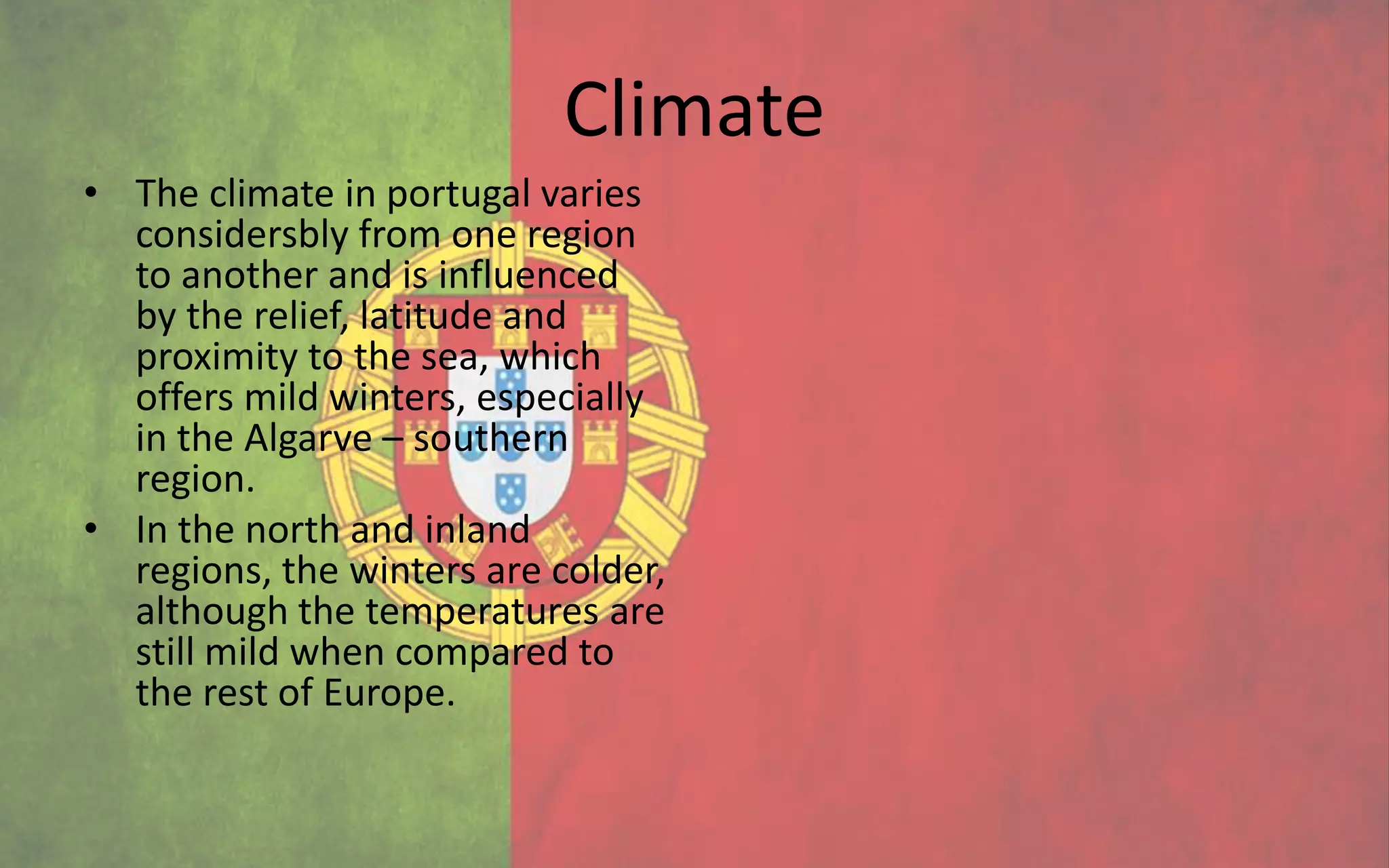 Climate
• The climate in portugal varies
  considersbly from one region
  to another and is influenced
  by the relief, latitude and
  proximity to the sea, which
  offers mild winters, especially
  in the Algarve – southern
  region.
• In the north and inland
  regions, the winters are colder,
  although the temperatures are
  still mild when compared to
  the rest of Europe.
 