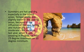 • Summers are hot and dry,
  especially in the inland
  areas. Temperatures are
  slightly lower in the coastal
  areas, because of the
  influence ot the sea. Spring
  and Autum are very
  moderate – for instance,
  last year, when it was
  snowing in Prague, we had
  23 degree maximum an 10
  degree minimum.
 