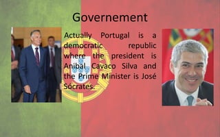 Governement
Actually Portugal is a
democratic       republic
where the president is
Anibal Cavaco Silva and
the Prime Minister is José
Sócrates.
 