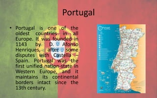 Portugal
• Portugal is one of the
  oldest countries in all
  Europe. It was founded in
  1143 by D. Afonso
  Henriques, after some
  disputes with Castella –
  Spain. Portugal was the
  first unified nation-state in
  Western Europe, and it
  maintains its continental
  borders intact since the
  13th century.
 