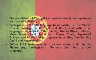 • The population of Portugal has been unusually homogeneous
  for most of its history.
• Portuguese is the 5th language (mais falada) in the World.
  Official language in Portugal and Brazil, and with other
  languages in Angola, Cabo Verde, Guinea-Bissau, Macau,
  Mozambique, Saint Tome and Prince, Timor, Equatorial
  Guinea, and in the old portuguese India, Goa, Damão, Diu,
  Dadrá and Nagar-Aveli.
• Before 1143 Portuguese territory was visited and ruled by
  Phoenicians, Carthaginians, Romans (who left us our
  language).
 