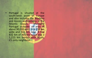 • Portugal is situated at the
  south-west point of Europe
  and also includes the Madeira
  and Azores archipelagos in the
  Atlantic Ocean.      Mainland
  Portugal occupies an area of
  about 90,000 km2. It is 218 km
  wide and 561 km long. It has
  832 km of Atlantic coast and a
  1,215 km border with Spain,
  it’s only neighbour.
 