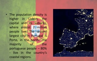 • The population density is
  higher in Lisbon, the
  capital and its suburbs,
  where almost 2 million
  people live. The second
  largest city in Portugal is
  Porto, in the north. The
  majority       of      the
  portuguese people – 80%
  - live in the country’s
  coastal regions.
 
