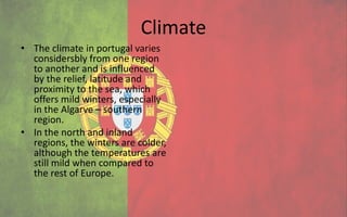 Climate
• The climate in portugal varies
  considersbly from one region
  to another and is influenced
  by the relief, latitude and
  proximity to the sea, which
  offers mild winters, especially
  in the Algarve – southern
  region.
• In the north and inland
  regions, the winters are colder,
  although the temperatures are
  still mild when compared to
  the rest of Europe.
 