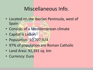 Miscellaneous Info.
• Located on the Iberian Peninsula, west of
  Spain
• Consists of a Mediterranean climate
• Capital is Lisbon
• Population: 10,707,924
• 97% of population are Roman Catholic
• Land Area: 92,391 sq. km
• Currency: Euro
 