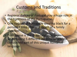 Customs and Traditions
• Regional dances of Portugal play a huge role in
  the traditions of the Portuguese.
• One custom of Portugal is wearing black for a
  period of time after the death of a family
  member.
• Portuguese is the main language spoken,
  while having 5 different dialects, all are still
  considered part of this unique Romance
  language.
 