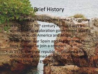 Brief History
• Conquered by the Visigoths in the 5th century.
• In the 15 and 16th century Portugal was a
  world leading exploration government staking
  claims in South America and Africa
• In the 7 year war Spain and France tried to
  force Portugal to join a compact.
• In 1975, the third republic implicated a new
  democratic reformed and much of Portugal’s
  foreign land was granted independence.
 