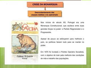 Nos inícios do século XX, Portugal era uma
                       Monarquia Constitucional, que oscilava entre duas
                       grandes forças no poder: o Partido Regenerador e o
                       Progressista.


                       Apesar de pouco se esforçarem para melhorar o
                       país, os políticos faziam tudo para se manter no
                       poder.


                       Em 1875 foi fundado o Partido Operário Socialista,
                       com o objetivo de lutar pela melhoria das condições
Política - “A Grande
       Porca”          de vida e trabalho das populações.
 