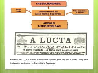 Fundado em 1876, o Partido Republicano, apoiado pela pequena e média Burguesia,
inicia o seu movimento de descrédito da Monarquia.
 