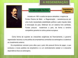 A REGENERAÇÃO



                              Iniciado em 1851 e saído da época cabralista, o regime de
                           Fontes Pereira de Melo - a Regeneração – caracterizou-se por
                           uma muito necessitada estabilidade política e pelo impulso dado
                           à renovação do país. Defensor de um sistema livre cambista,
                           Fontes procura     modernizar o país, de forma a torná-lo
                           competitivo perante os outros países europeus.



      Como forma de suportar as crescentes exigências de financiamento, o governo
regenerador recorreu a uma política de empréstimos contraídos ao estrangeiro e à abertura
ao investimento externo.
    Os empréstimos venciam juros altos que o país não possuía forma de pagar, o que
conduzia a novos pedidos de empréstimo e a um endividamento estatal e à crescente
dependência face ao estrangeiro.
 