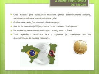 A CRISE ECONÓMICA
                                                           DE 1880/91


   Crise marcada pela especulação financeira, grande desenvolvimento bancário,
    sociedades anónimas e investimento estrangeiro;
   Quebra nas exportações e aumento do desemprego;
   Revolta da Janeirinha (1868) e protestos contra o aumento dos impostos;
   Dependências das remessas do dinheiro dos emigrantes no Brasil;
   Total   dependência   económica    face   à   Inglaterra   (e   consequente   falta   de
    desenvolvimento do mercado nacional)…
 
