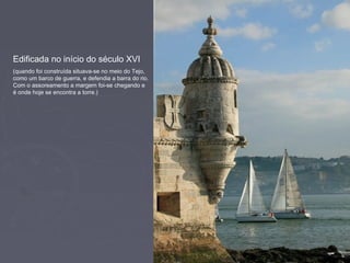 Edificada no início do século XVI
(quando foi construída situava-se no meio do Tejo,
como um barco de guerra, e defendia a barra do rio.
Com o assoreamento a margem foi-se chegando e
é onde hoje se encontra a torre.)
 