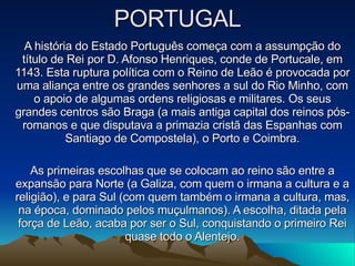 PORTUGAL A história do Estado Português começa com a assumpção do título de Rei por D. Afonso Henriques, conde de Portucale, em 1143. Esta ruptura política com o Reino de Leão é provocada por uma aliança entre os grandes senhores a sul do Rio Minho, com o apoio de algumas ordens religiosas e militares. Os seus grandes centros são Braga (a mais antiga capital dos reinos pós-romanos e que disputava a primazia cristã das Espanhas com Santiago de Compostela), o Porto e Coimbra. As primeiras escolhas que se colocam ao reino são entre a expansão para Norte (a Galiza, com quem o irmana a cultura e a religião), e para Sul (com quem também o irmana a cultura, mas, na época, dominado pelos muçulmanos). A escolha, ditada pela força de Leão, acaba por ser o Sul, conquistando o primeiro Rei quase todo o Alentejo. 