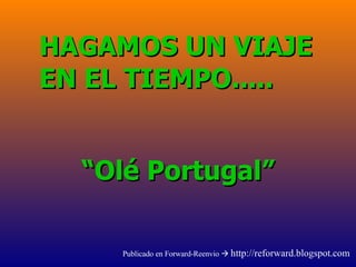 “ Olé Portugal” HAGAMOS UN VIAJE EN EL TIEMPO..... Publicado en Forward-Reenvio     http://reforward.blogspot.com 