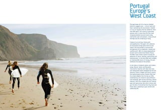 Portugal keeps all of its charms shielded
behind its jagged coast – a line of sand and
foam caressed by the sea breezes. Cloaked
in an air of mystery that has lasted for more
than 800 years, this country is genuinely
diverse, and it is here that all of the most
intriguing dualities become inextricably
intertwined: past and present, a long cultural
heritage and the simple joy of living.

A place of sun and sea, history and
cosmopolitanism, Portugal’s rich collection
of monuments brings great charm to the
nation’s life and provide a contrast with
the lightness of its inhabitants’ relaxed and
carefree spirit. With its unique geographical
location and its distinctive Atlantic flavour,
the West Coast invites visitors to enjoy the
pleasures of nature, beaches, gastronomy and
entertainment. In this land filled with sunlight,
an inexhaustible source of energy, the past
reinforces the sense of the present.

In the midst of medieval castles and modern
shops, Roman, Gothic and Manueline
monuments, beaches with deep blue seas
and rolling green plains disappearing into the
distance, historic villages and luxury resorts,
the sophisticated cuisine of great chefs and
the simple delights that the sea can offer,
contemporary art museums and prehistoric
rock drawings, golf courses and busy, vibrant
avenues, there live a people who are creative,
open and welcoming, who wish to share with
you the best of everything that they have and
know about, appealing to your senses and
celebrating life.
 