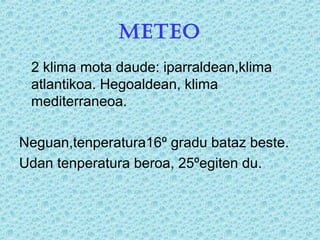 METEO
2 klima mota daude: iparraldean,klima
atlantikoa. Hegoaldean, klima
mediterraneoa.
Neguan,tenperatura16º gradu bataz beste.
Udan tenperatura beroa, 25ºegiten du.
 