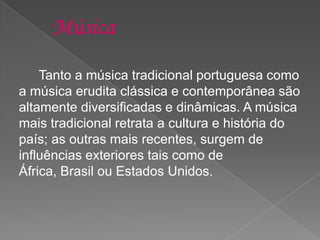 Tanto a música tradicional portuguesa como
a música erudita clássica e contemporânea são
altamente diversificadas e dinâmicas. A música
mais tradicional retrata a cultura e história do
país; as outras mais recentes, surgem de
influências exteriores tais como de
África, Brasil ou Estados Unidos.
 