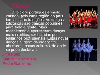 O folclore português é muito
variado, pois cada região do país
tem as suas tradições. As danças
folclóricas são danças populares
para toda a gente. Mais
recentemente apareceram danças
mais eruditas, executadas por
bailarinos profissionais. Estas novas
danças surgem da crescente
abertura a novas culturas, de onde
se pode destacar:
Olga Roriz
Madalena Victorino
Pedro Romeiras
 