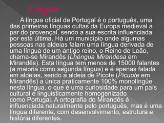 A língua oficial de Portugal é o português, uma
das primeiras línguas cultas da Europa medieval a
par do provençal, sendo a sua escrita influenciada
por esta última. Há um município onde algumas
pessoas nas aldeias falam uma língua derivada de
uma língua de um antigo reino, o Reino de Leão,
chama-se Mirandês (Lhéngua Mirandesa em
Mirandês). Esta língua tem menos de 15000 falantes
(a maioria como segunda língua) e é apenas falada
em aldeias, sendo a aldeia de Picote (Picuote em
Mirandês) a única praticamente 100% monolíngüe
nesta língua, o que é uma curiosidade para um país
cultural e linguisticamente homogenizado
como Portugal. A ortografia do Mirandês é
influenciada naturalmente pelo português, mas é uma
língua diferente, com desenvolvimento, estrutura e
história diferentes.
 
