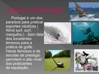 Portugal é um dos
paraísos para praticar
esportes náuticos (
Wind surf, surf,
mergulho;) . Sem falar
dos excelentes
terrenos para a
prática de golfe.
Haras famosos e de
escolas de prestígio
permitem o alto nível
dos praticantes
de equitação.
 