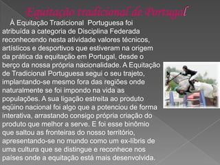 À Equitação Tradicional Portuguesa foi
atribuída a categoria de Disciplina Federada
reconhecendo nesta atividade valores técnicos,
artísticos e desportivos que estiveram na origem
da prática da equitação em Portugal, desde o
berço da nossa própria nacionalidade. A Equitação
de Tradicional Portuguesa segui o seu trajeto,
implantando-se mesmo fora das regiões onde
naturalmente se foi impondo na vida as
populações. A sua ligação estreita ao produto
eqüino nacional foi algo que a potenciou de forma
interativa, arrastando consigo própria criação do
produto que melhor a serve. E foi esse binômio
que saltou as fronteiras do nosso território,
apresentando-se no mundo como um ex-líbris de
uma cultura que se distingue e reconhece nos
países onde a equitação está mais desenvolvida.
 