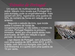 Um estudo da multinacional de informação
sobre trânsito Inrix revela que Portugal foi o
país europeu onde os engarrafamentos mais
caíram em 2012, registrando uma quebra de
50% de número de horas em relação ao ano
anterior.
Segundo o estudo da Inrix, que incide
sobre o número de horas de
congestionamento e não sobre o número de
veículos, Portugal Registra no primeiro
trimestre deste ano uma queda ainda mais
acentuada, de 68% em relação a igual
período do ano anterior.
Logo depois de Portugal, vem a Espanha
com uma quebra de 38%, entre 2012 e 2011,
a Itália, com 34% e a Hungria, com 24%. A
Grã-Bretanha é o quinto com uma quebra de
19 por cento.
 