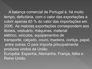 A balança comercial de Portugal é, há muito
tempo, deficitária, com o valor das exportações a
cobrir apenas 65 % do valor das importações em
2006. As maiores exportações correspondem aos
têxteis, vestuário, máquinas, material
elétrico, veículos, equipamentos de
transporte, calçado, couro, madeira, cortiça, papel,
entre outras. O país importa principalmente
produtos vindos da União
Européia: Espanha, Alemanha, França, Itália e
Reino Unido.
 
