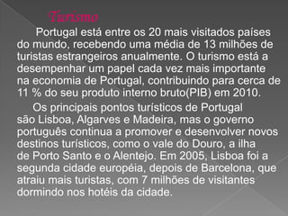 Portugal está entre os 20 mais visitados países
do mundo, recebendo uma média de 13 milhões de
turistas estrangeiros anualmente. O turismo está a
desempenhar um papel cada vez mais importante
na economia de Portugal, contribuindo para cerca de
11 % do seu produto interno bruto(PIB) em 2010.
Os principais pontos turísticos de Portugal
são Lisboa, Algarves e Madeira, mas o governo
português continua a promover e desenvolver novos
destinos turísticos, como o vale do Douro, a ilha
de Porto Santo e o Alentejo. Em 2005, Lisboa foi ​​a
segunda cidade européia, depois de Barcelona, que
atraiu mais turistas, com 7 milhões de visitantes
dormindo nos hotéis da cidade.
 