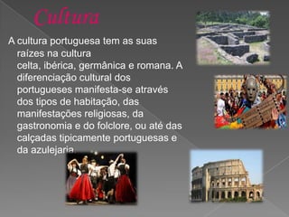 Cultura
A cultura portuguesa tem as suas
raízes na cultura
celta, ibérica, germânica e romana. A
diferenciação cultural dos
portugueses manifesta-se através
dos tipos de habitação, das
manifestações religiosas, da
gastronomia e do folclore, ou até das
calçadas tipicamente portuguesas e
da azulejaria.
 