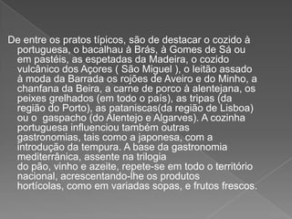 De entre os pratos típicos, são de destacar o cozido à
portuguesa, o bacalhau à Brás, à Gomes de Sá ou
em pastéis, as espetadas da Madeira, o cozido
vulcânico dos Açores ( São Miguel ), o leitão assado
à moda da Barrada os rojões de Aveiro e do Minho, a
chanfana da Beira, a carne de porco à alentejana, os
peixes grelhados (em todo o país), as tripas (da
região do Porto), as pataniscas(da região de Lisboa)
ou o gaspacho (do Alentejo e Algarves). A cozinha
portuguesa influenciou também outras
gastronomias, tais como a japonesa, com a
introdução da tempura. A base da gastronomia
mediterrânica, assente na trilogia
do pão, vinho e azeite, repete-se em todo o território
nacional, acrescentando-lhe os produtos
hortícolas, como em variadas sopas, e frutos frescos.
 