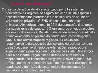 O sistema de saúde de é caracterizado por três sistemas
coexistente os regimes de seguro social de saúde especiais
para determinadas profissões: o e os seguros de saúde de
voluntariado privados. O SNS oferece uma cobertura
universal. Além disso, cerca de 25% da população é coberto
por subsistemas de saúde, 10% em seguros privados e outros
7% em fundos mútuos.Ministério de Saúde é responsável pelo
desenvolvimento da política da saúde, bem como de gerir o
SNS. Cinco administrações regionais de saúde são
responsáveis pela execução dos objetivo da política nacional
de saúde, desenvolvimento de orientações e protocolo e
supervisionar a prestação de cuidados de saúde. Os esforços
para a descentralização têm se destinado a transferir a
responsabilidade financeira e de gestão a nível regional. Na
prática, porém, a autonomia das administrações regionais de
saúde sobre definição de orçamento e das despesas foi
limitada aos cuidados primários.
 