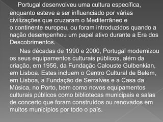 Portugal desenvolveu uma cultura específica,
enquanto esteve a ser influenciado por várias
civilizações que cruzaram o Mediterrâneo e
o continente europeu, ou foram introduzidos quando a
nação desempenhou um papel ativo durante a Era dos
Descobrimentos.
Nas décadas de 1990 e 2000, Portugal modernizou
os seus equipamentos culturais públicos, além da
criação, em 1956, da Fundação Calouste Gulbenkian,
em Lisboa. Estes incluem o Centro Cultural de Belém,
em Lisboa, a Fundação de Serralves e a Casa da
Música, no Porto, bem como novos equipamentos
culturais públicos como bibliotecas municipais e salas
de concerto que foram construídos ou renovados em
muitos municípios por todo o país.
 
