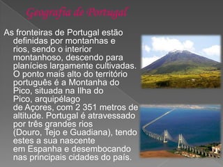 As fronteiras de Portugal estão
definidas por montanhas e
rios, sendo o interior
montanhoso, descendo para
planícies largamente cultivadas.
O ponto mais alto do território
português é a Montanha do
Pico, situada na Ilha do
Pico, arquipélago
de Açores, com 2 351 metros de
altitude. Portugal é atravessado
por três grandes rios
(Douro, Tejo e Guadiana), tendo
estes a sua nascente
em Espanha e desembocando
nas principais cidades do país.
 