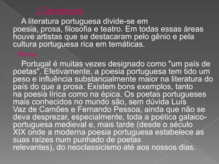 Literatura
A literatura portuguesa divide-se em
poesia, prosa, filosofia e teatro. Em todas essas áreas
houve artistas que se destacaram pelo gênio e pela
cultura portuguesa rica em temáticas.
Poesia
Portugal é muitas vezes designado como "um país de
poetas". Efetivamente, a poesia portuguesa tem tido um
peso e influência substancialmente maior na literatura do
país do que a prosa. Existem bons exemplos, tanto
na poesia lírica como na épica. Os poetas portugueses
mais conhecidos no mundo são, sem dúvida Luís
Vaz de Camões e Fernando Pessoa, ainda que não se
deva desprezar, especialmente, toda a poética galaico-
portuguesa medieval e, mais tarde (desde o século
XIX onde a moderna poesia portuguesa estabelece as
suas raízes num punhado de poetas
relevantes), do neoclassicismo até aos nossos dias.
 