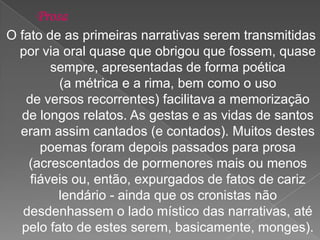 O fato de as primeiras narrativas serem transmitidas
por via oral quase que obrigou que fossem, quase
sempre, apresentadas de forma poética
(a métrica e a rima, bem como o uso
de versos recorrentes) facilitava a memorização
de longos relatos. As gestas e as vidas de santos
eram assim cantados (e contados). Muitos destes
poemas foram depois passados para prosa
(acrescentados de pormenores mais ou menos
fiáveis ou, então, expurgados de fatos de cariz
lendário - ainda que os cronistas não
desdenhassem o lado místico das narrativas, até
pelo fato de estes serem, basicamente, monges).
 