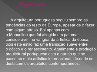 A arquitetura portuguesa seguiu sempre as
tendências do resto da Europa, apesar de o fazer
com algum atraso. Foi apenas com
o Manuelino que foi atingido um patamar
considerável, na vanguarda artística da época,
pois este estilo faz uma transição suave entre
o gótico e o renascimento. Atualmente a produção
arquitetural portuguesa está a par do que se
passa no meio artístico internacional, de onde se
destacam os arquitetos contemporâneos.
 