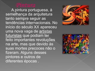A pintura portuguesa, à
semelhança da arquitetura
tanto sempre seguir as
tendências internacionais. No
início do século XX apareceu
uma nova vaga de artistas
futuristas que podiam ter
feito importantes revoluções
na arte, mas que devido às
suas mortes precoces não o
fizeram. Alguns desses
pintores e outros de
diferentes épocas .
 