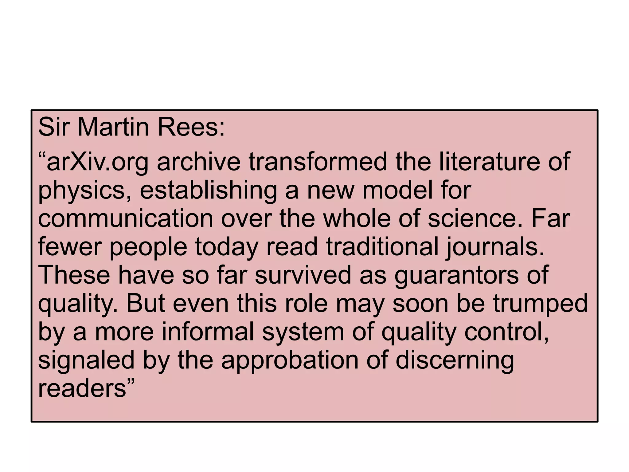 Sir Martin Rees:
“arXiv.org archive transformed the literature of
physics, establishing a new model for
communication over the whole of science. Far
fewer people today read traditional journals.
These have so far survived as guarantors of
quality. But even this role may soon be trumped
by a more informal system of quality control,
signaled by the approbation of discerning
readers”
 