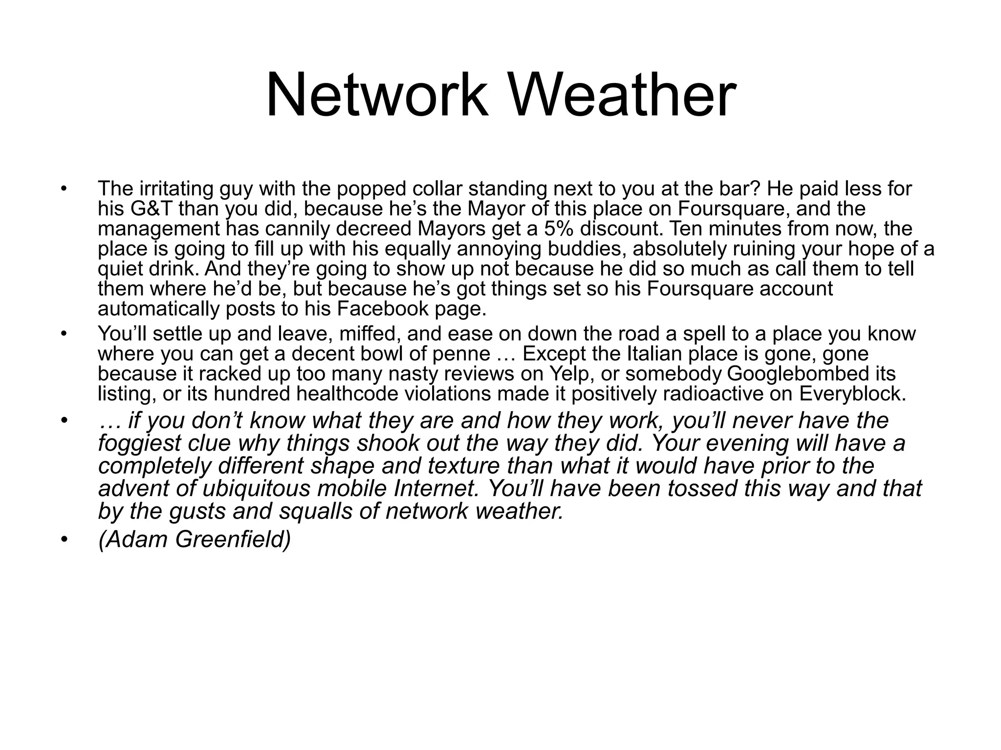 Network Weather
• The irritating guy with the popped collar standing next to you at the bar? He paid less for
his G&T than you did, because he’s the Mayor of this place on Foursquare, and the
management has cannily decreed Mayors get a 5% discount. Ten minutes from now, the
place is going to fill up with his equally annoying buddies, absolutely ruining your hope of a
quiet drink. And they’re going to show up not because he did so much as call them to tell
them where he’d be, but because he’s got things set so his Foursquare account
automatically posts to his Facebook page.
• You’ll settle up and leave, miffed, and ease on down the road a spell to a place you know
where you can get a decent bowl of penne … Except the Italian place is gone, gone
because it racked up too many nasty reviews on Yelp, or somebody Googlebombed its
listing, or its hundred healthcode violations made it positively radioactive on Everyblock.
• … if you don’t know what they are and how they work, you’ll never have the
foggiest clue why things shook out the way they did. Your evening will have a
completely different shape and texture than what it would have prior to the
advent of ubiquitous mobile Internet. You’ll have been tossed this way and that
by the gusts and squalls of network weather.
• (Adam Greenfield)
 