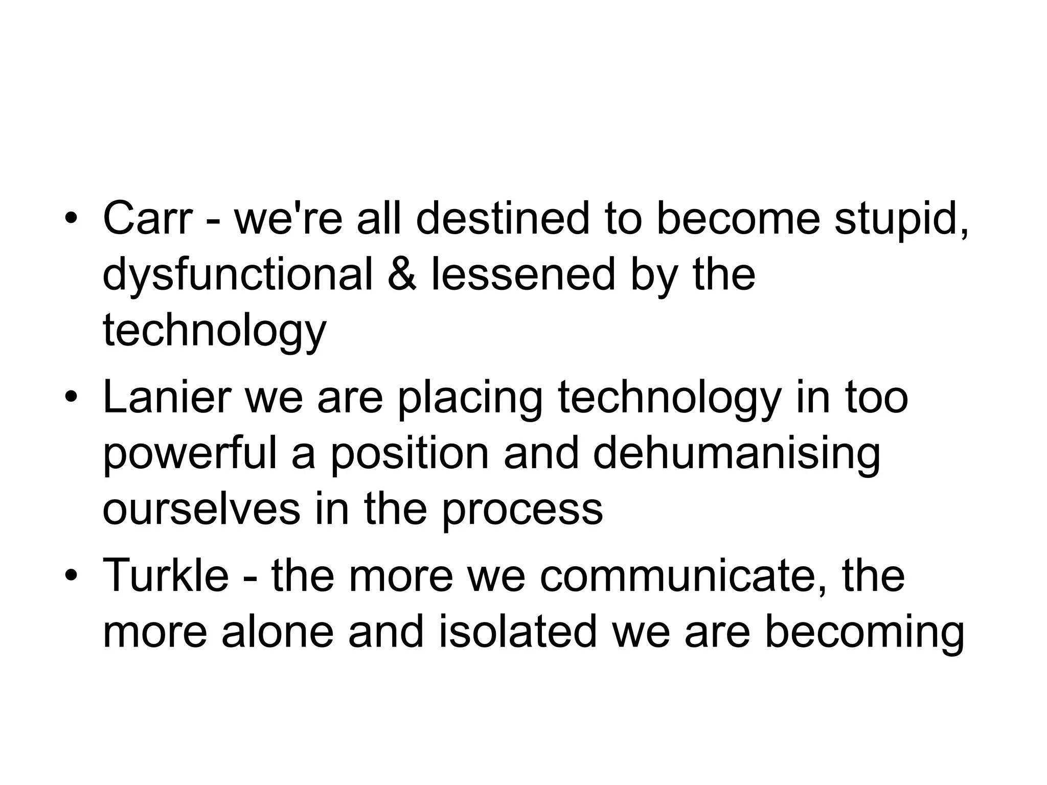 • Carr - we're all destined to become stupid,
dysfunctional & lessened by the
technology
• Lanier we are placing technology in too
powerful a position and dehumanising
ourselves in the process
• Turkle - the more we communicate, the
more alone and isolated we are becoming
 