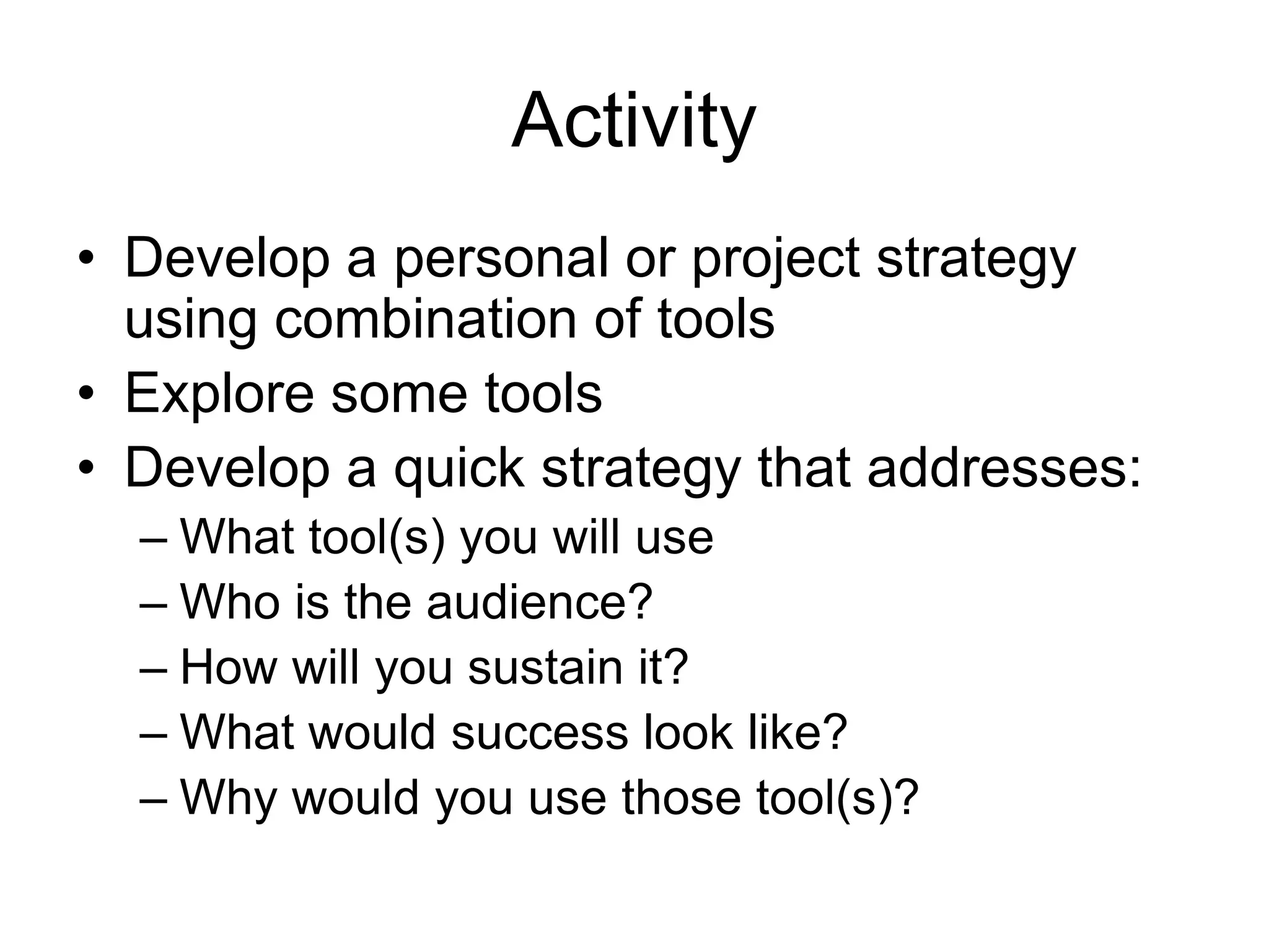 Activity
• Develop a personal or project strategy
using combination of tools
• Explore some tools
• Develop a quick strategy that addresses:
– What tool(s) you will use
– Who is the audience?
– How will you sustain it?
– What would success look like?
– Why would you use those tool(s)?
 